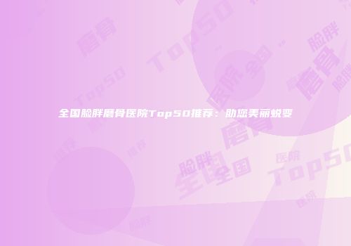 全国脸胖磨骨医院Top50推荐：助您美丽蜕变