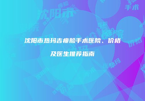 沈阳市热玛吉瘦脸手术医院、价格及医生推荐指南