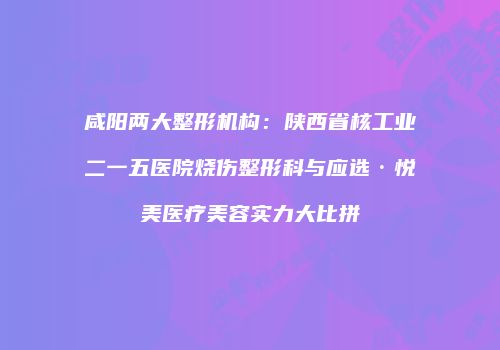 咸阳两大整形机构：陕西省核工业二一五医院烧伤整形科与应选·悦美医疗美容实力大比拼