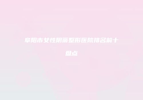 阜阳市女性阴蒂整形医院排名前十盘点