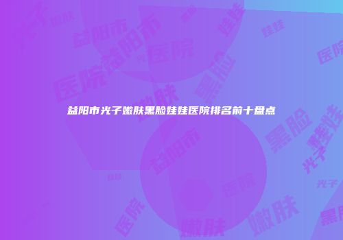 益阳市光子嫩肤黑脸娃娃医院排名前十盘点