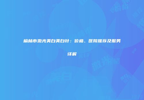 榆林市激光美白美白针：价格、医院推荐及服务详解