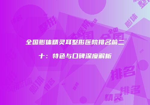 全国膨体精灵耳整形医院排名前二十：特色与口碑深度解析