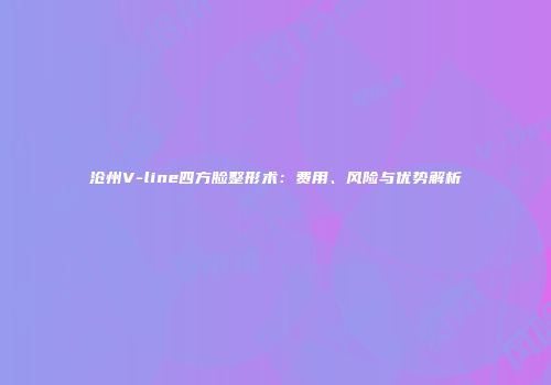 沧州V-line四方脸整形术：费用、风险与优势解析