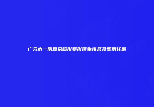 广元市一侧耳朵畸形整形医生排名及费用详解