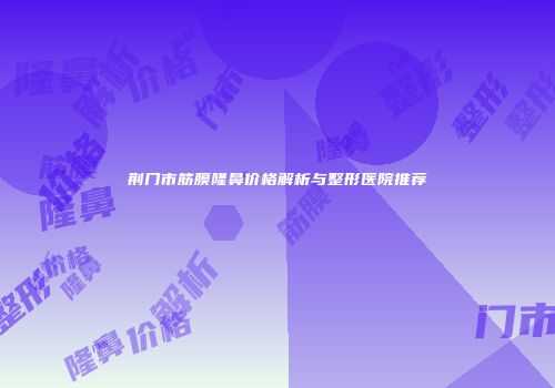 荆门市筋膜隆鼻价格解析与整形医院推荐