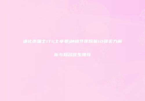 通化市瑞士ITI(士卓曼)种植牙医院前10强实力解析与知名医生推荐