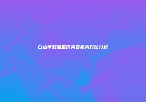 白山市知名整形美容机构对比分析