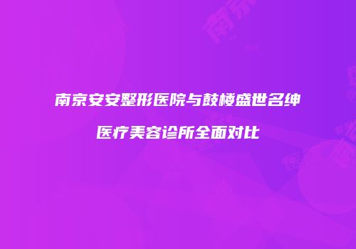 南京安安整形医院与鼓楼盛世名绅医疗美容诊所全面对比