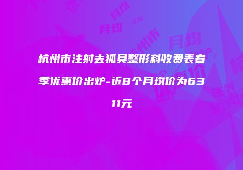 杭州市注射去狐臭整形科收费表春季优惠价出炉-近8个月均价为6311元