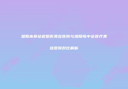 濮阳本草祛痘整形美容医院与濮阳苟中会医疗美容医院对比解析