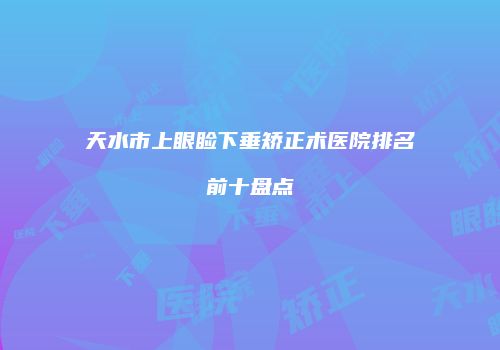 天水市上眼睑下垂矫正术医院排名前十盘点