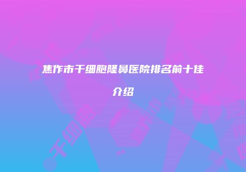 焦作市干细胞隆鼻医院排名前十佳介绍