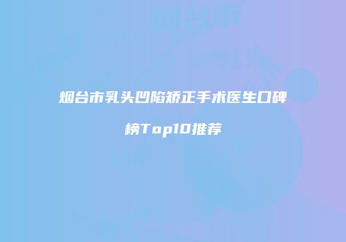 烟台市乳头凹陷矫正手术医生口碑榜Top10推荐