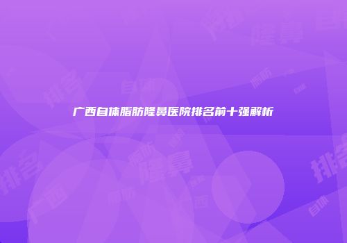 广西自体脂肪隆鼻医院排名前十强解析