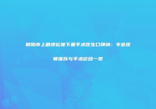 朝阳市上眼皮松弛下垂手术医生口碑榜：专业医师推荐与手术价目一览