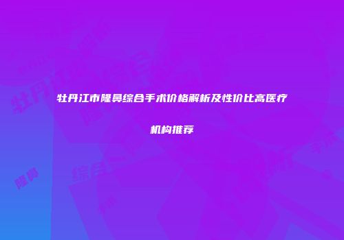 牡丹江市隆鼻综合手术价格解析及性价比高医疗机构推荐