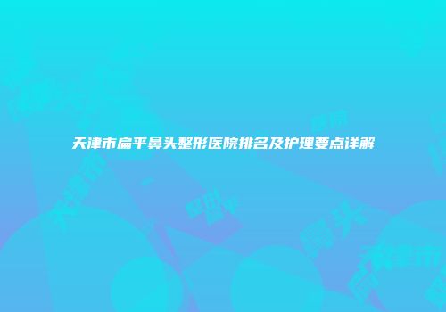 天津市扁平鼻头整形医院排名及护理要点详解