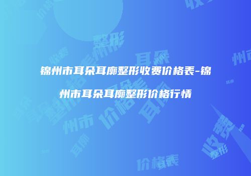 锦州市耳朵耳廓整形收费价格表-锦州市耳朵耳廓整形价格行情