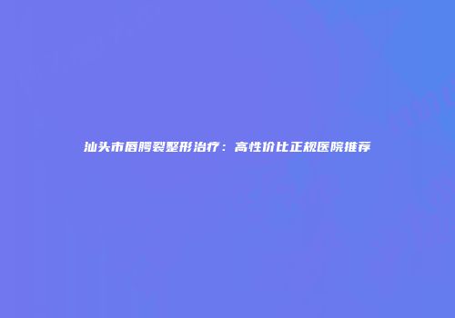 汕头市唇腭裂整形治疗：高性价比正规医院推荐