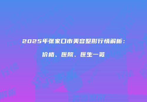 2025年张家口市美容整形行情解析：价格、医院、医生一览
