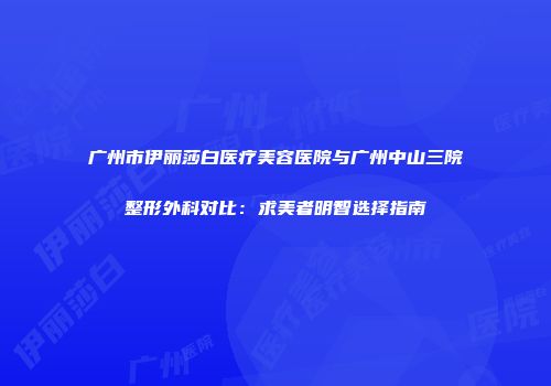 广州市伊丽莎白医疗美容医院与广州中山三院整形外科对比：求美者明智选择指南