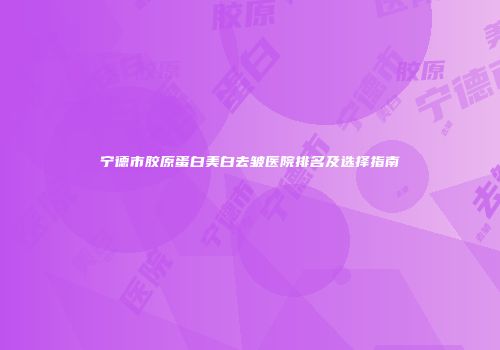 宁德市胶原蛋白美白去皱医院排名及选择指南