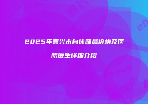 2025年嘉兴市自体隆鼻价格及医院医生详细介绍