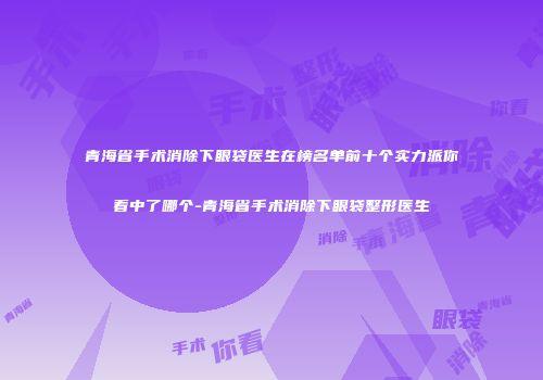 青海省手术消除下眼袋医生在榜名单前十个实力派你看中了哪个-青海省手术消除下眼袋整形医生