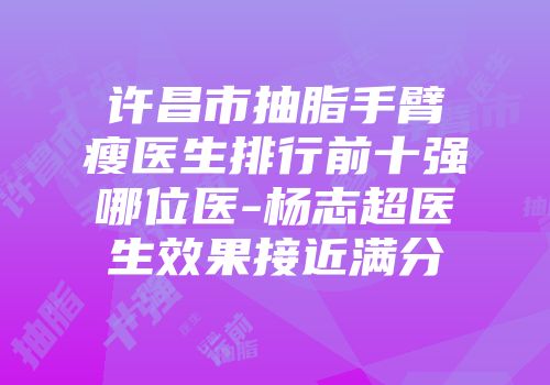许昌市抽脂手臂瘦医生排行前十强哪位医-杨志超医生效果接近满分