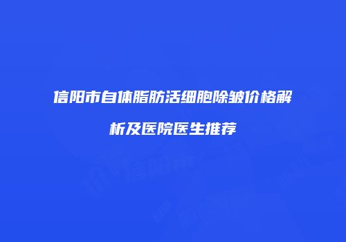 信阳市自体脂肪活细胞除皱价格解析及医院医生推荐