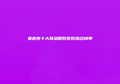娄底市十大耳朵畸形医院排名榜单