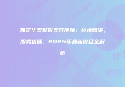 保定华美整形美容医院：技术精湛，服务优质，2025年最新价目全解析