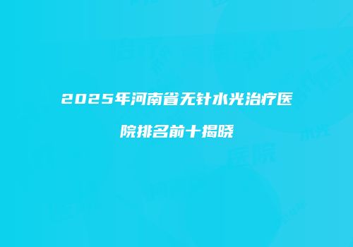 2025年河南省无针水光治疗医院排名前十揭晓