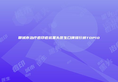 聊城市治疗痘印痘坑黑头医生口碑排行榜TOP10