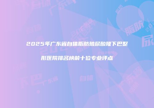 2025年广东省自体脂肪玻尿酸隆下巴整形医院排名榜前十位专业评点