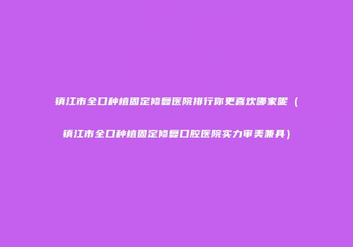 镇江市全口种植固定修复医院排行你更喜欢哪家呢（镇江市全口种植固定修复口腔医院实力审美兼具）