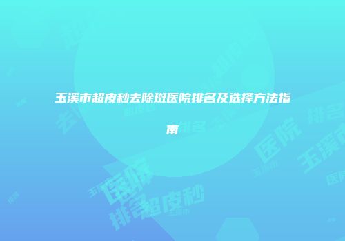玉溪市超皮秒去除斑医院排名及选择方法指南