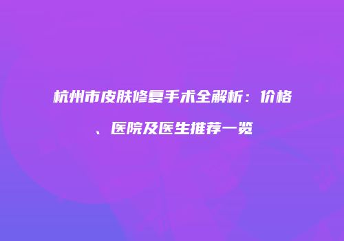 杭州市皮肤修复手术全解析：价格、医院及医生推荐一览