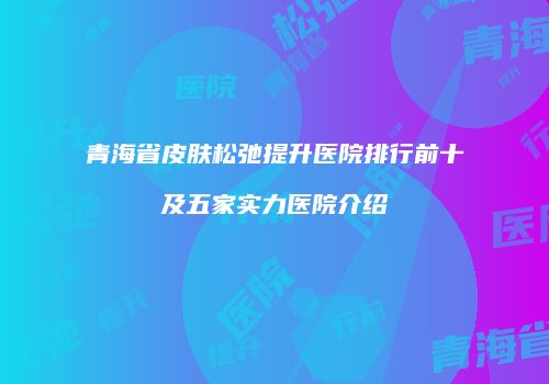 青海省皮肤松弛提升医院排行前十及五家实力医院介绍