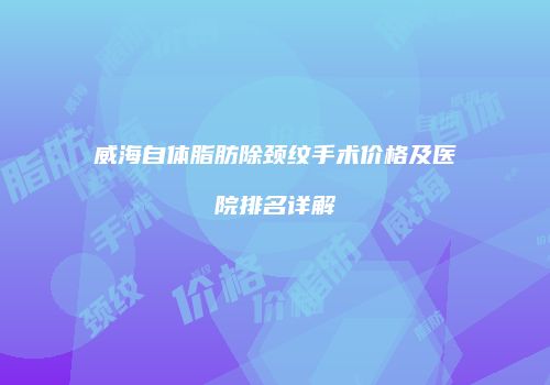 威海自体脂肪除颈纹手术价格及医院排名详解