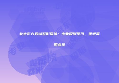 北京东方和谐整形医院：专业吸脂塑形，重塑美丽曲线