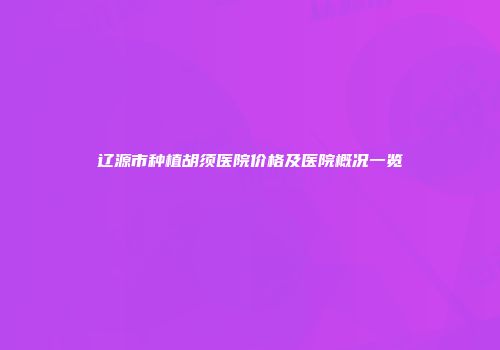 辽源市种植胡须医院价格及医院概况一览