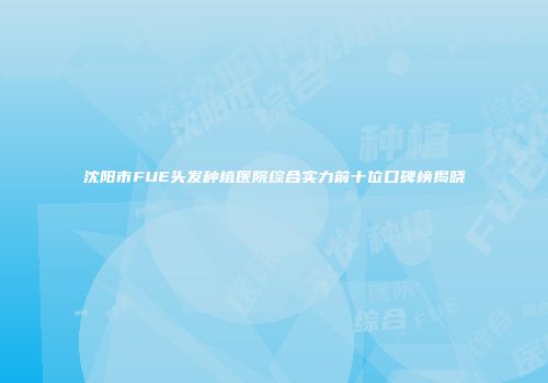 沈阳市FUE头发种植医院综合实力前十位口碑榜揭晓