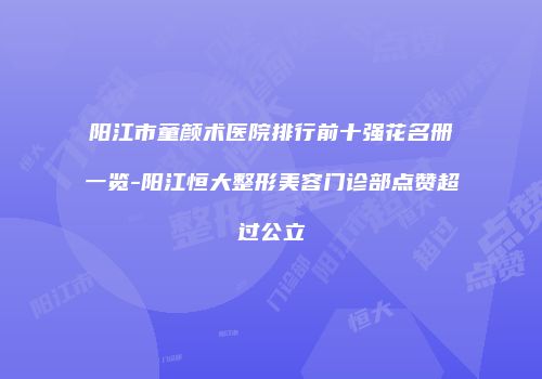 阳江市童颜术医院排行前十强花名册一览-阳江恒大整形美容门诊部点赞超过公立