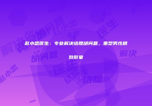 赵小忠医生：专业解决络腮胡问题，重塑男性精致形象