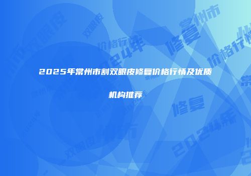 2025年常州市割双眼皮修复价格行情及优质机构推荐