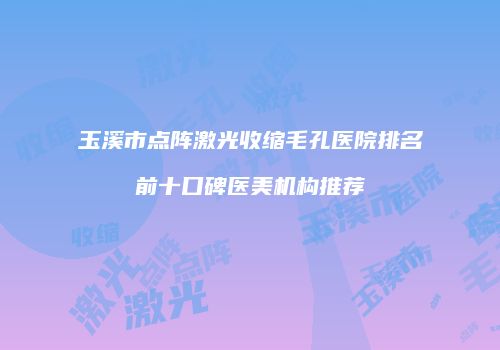 玉溪市点阵激光收缩毛孔医院排名前十口碑医美机构推荐