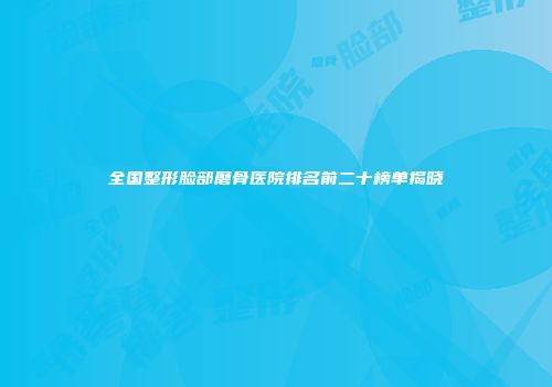 全国整形脸部磨骨医院排名前二十榜单揭晓