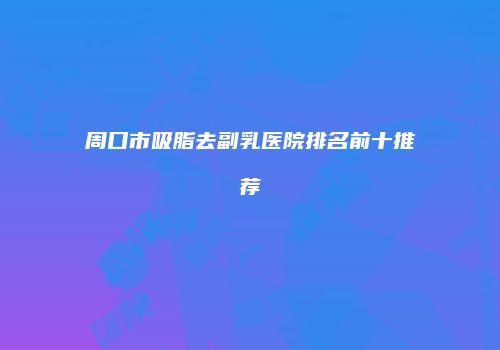 周口市吸脂去副乳医院排名前十推荐